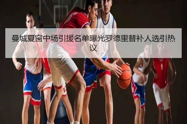 曼城夏窗中场引援名单曝光罗德里替补人选引热议